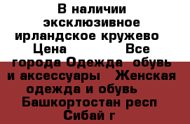 В наличии эксклюзивное ирландское кружево › Цена ­ 38 000 - Все города Одежда, обувь и аксессуары » Женская одежда и обувь   . Башкортостан респ.,Сибай г.